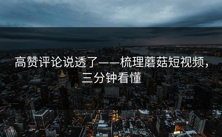 高赞评论说透了——梳理蘑菇短视频，三分钟看懂