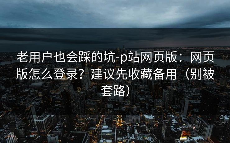 老用户也会踩的坑-p站网页版：网页版怎么登录？建议先收藏备用（别被套路）