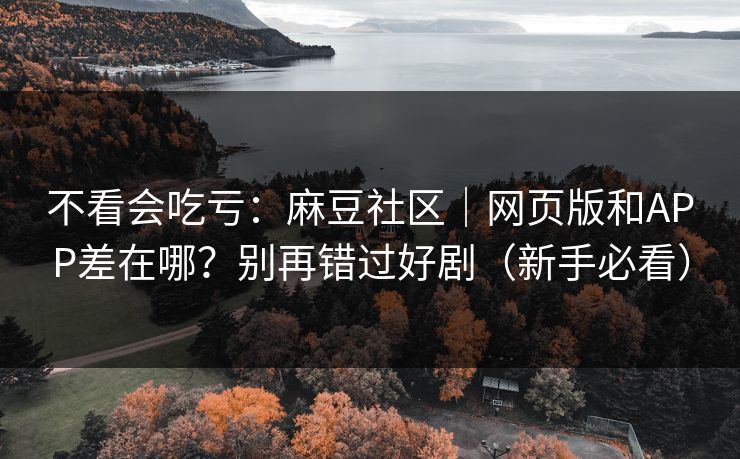 不看会吃亏：麻豆社区｜网页版和APP差在哪？别再错过好剧（新手必看）