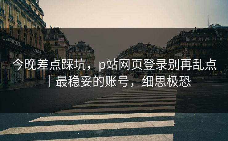 今晚差点踩坑，p站网页登录别再乱点｜最稳妥的账号，细思极恐