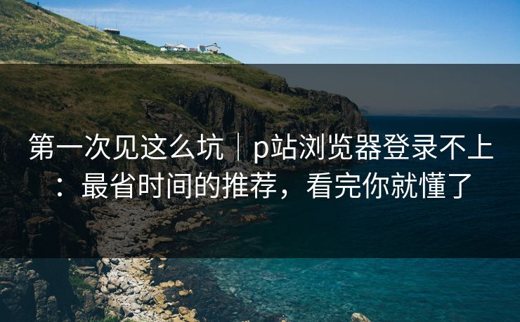 第一次见这么坑｜p站浏览器登录不上：最省时间的推荐，看完你就懂了