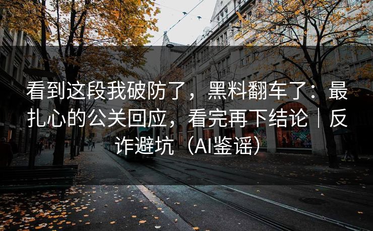 看到这段我破防了，黑料翻车了：最扎心的公关回应，看完再下结论｜反诈避坑（AI鉴谣）