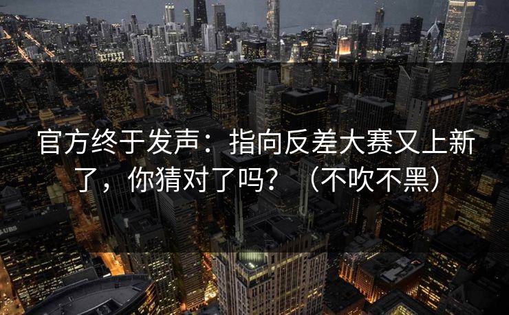 官方终于发声：指向反差大赛又上新了，你猜对了吗？（不吹不黑）
