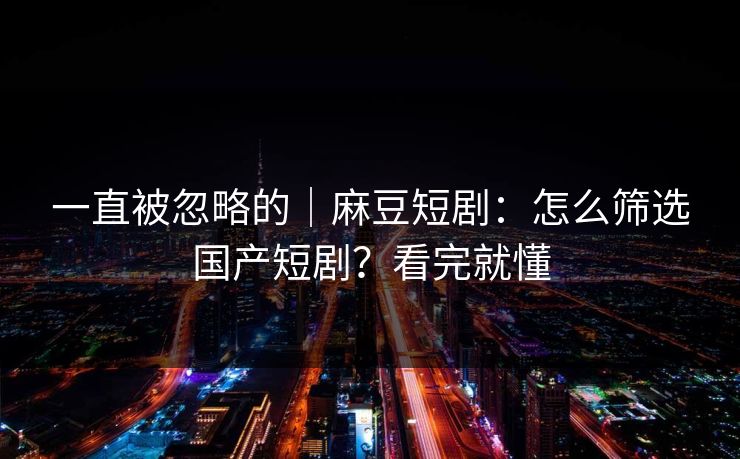 一直被忽略的｜麻豆短剧：怎么筛选国产短剧？看完就懂