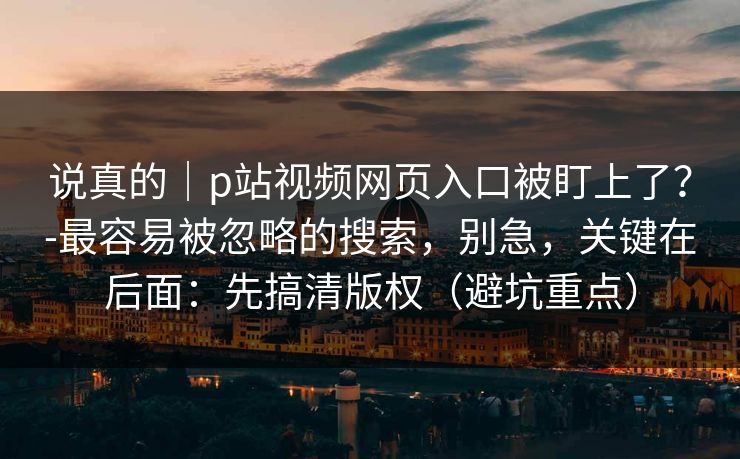 说真的｜p站视频网页入口被盯上了？-最容易被忽略的搜索，别急，关键在后面：先搞清版权（避坑重点）