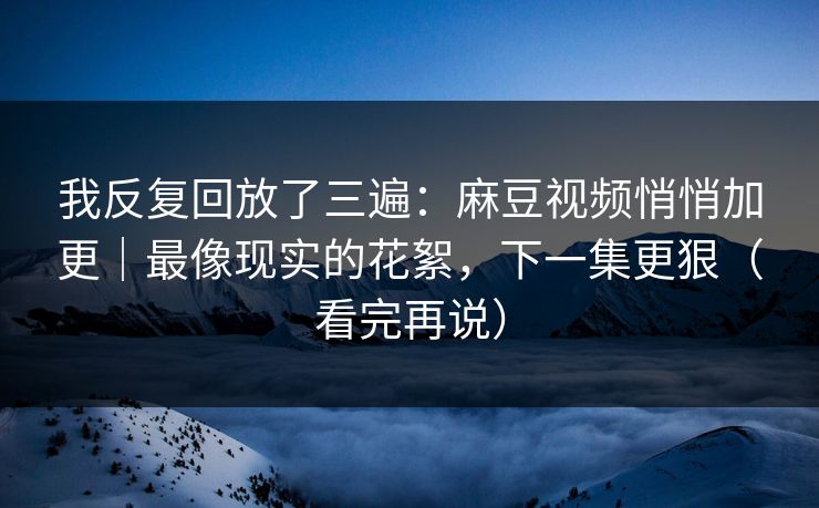 我反复回放了三遍：麻豆视频悄悄加更｜最像现实的花絮，下一集更狠（看完再说）