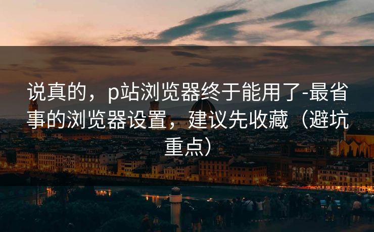 说真的，p站浏览器终于能用了-最省事的浏览器设置，建议先收藏（避坑重点）