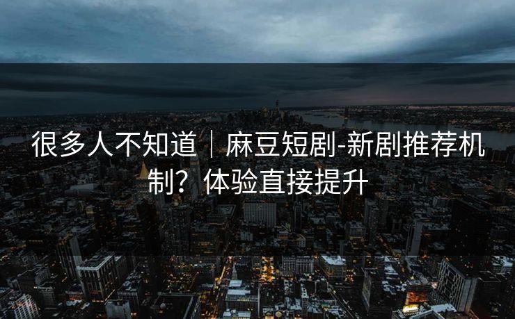 很多人不知道｜麻豆短剧-新剧推荐机制？体验直接提升