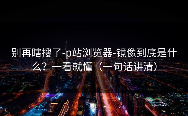 别再瞎搜了-p站浏览器-镜像到底是什么？一看就懂（一句话讲清）