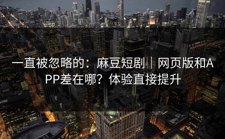一直被忽略的：麻豆短剧｜网页版和APP差在哪？体验直接提升