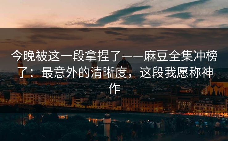 今晚被这一段拿捏了——麻豆全集冲榜了：最意外的清晰度，这段我愿称神作