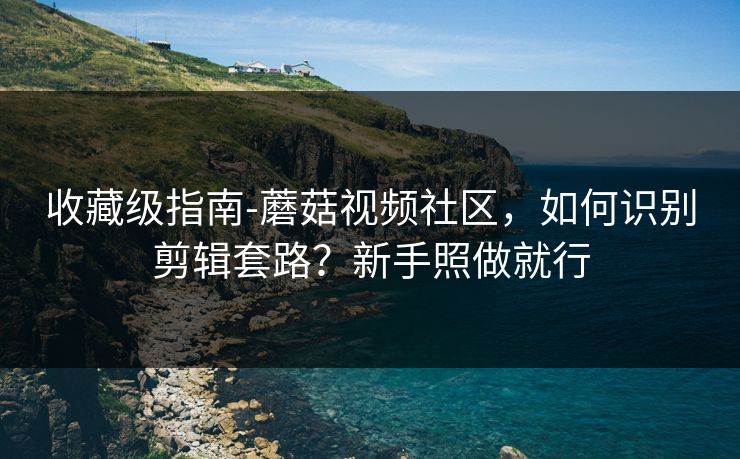 收藏级指南-蘑菇视频社区，如何识别剪辑套路？新手照做就行