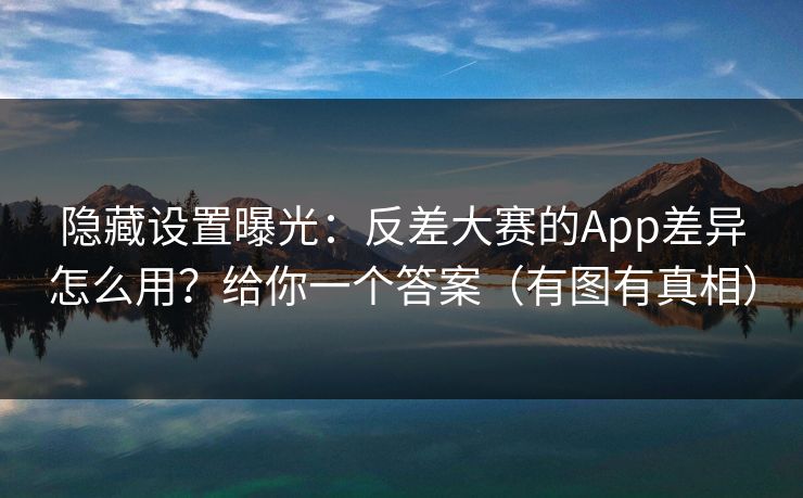 隐藏设置曝光：反差大赛的App差异怎么用？给你一个答案（有图有真相）
