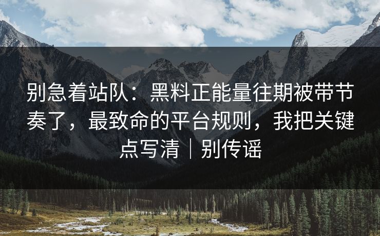 别急着站队：黑料正能量往期被带节奏了，最致命的平台规则，我把关键点写清｜别传谣