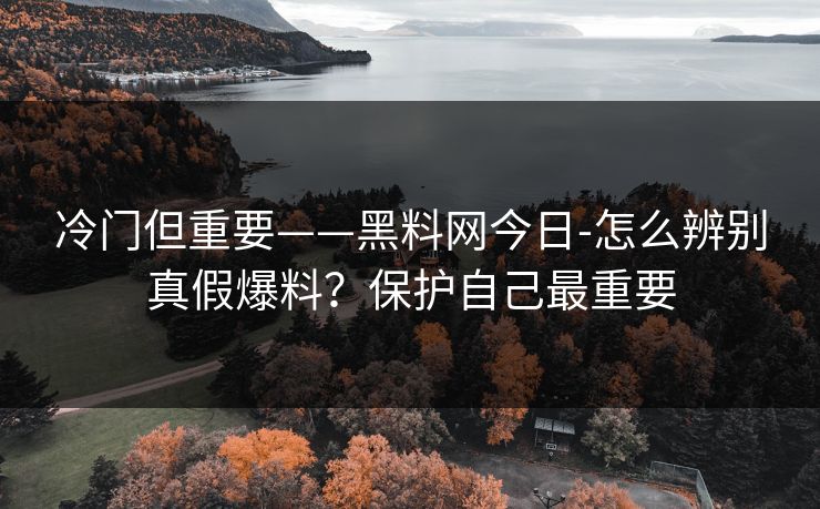 冷门但重要——黑料网今日-怎么辨别真假爆料？保护自己最重要