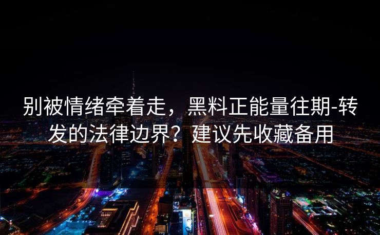 别被情绪牵着走，黑料正能量往期-转发的法律边界？建议先收藏备用