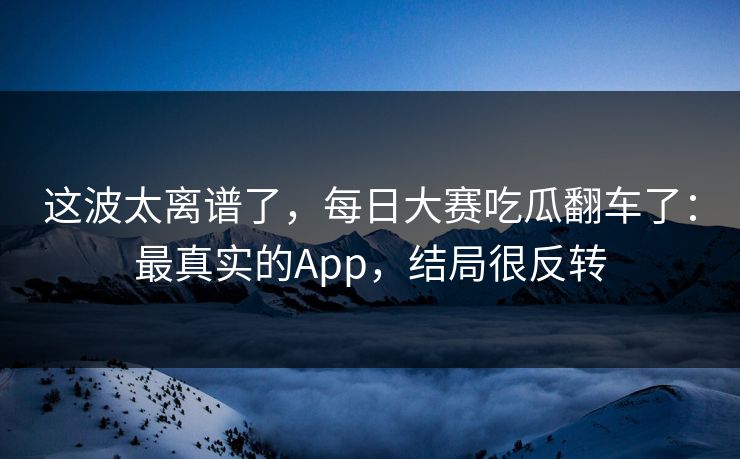 这波太离谱了，每日大赛吃瓜翻车了：最真实的App，结局很反转