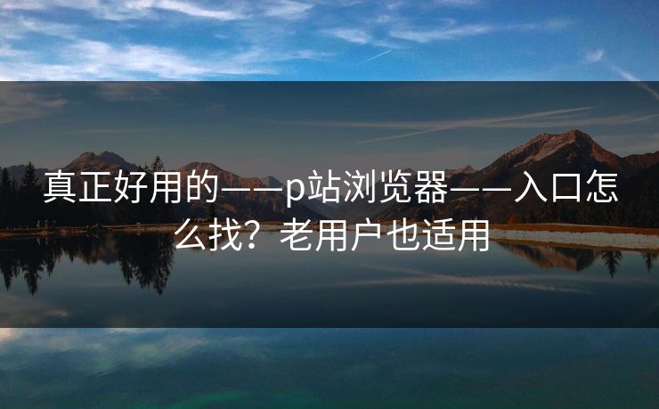 真正好用的——p站浏览器——入口怎么找？老用户也适用