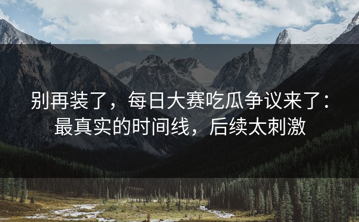 别再装了，每日大赛吃瓜争议来了：最真实的时间线，后续太刺激
