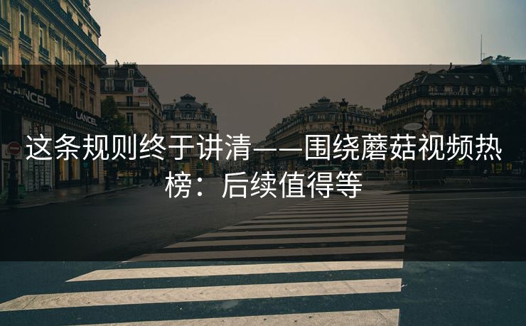 这条规则终于讲清——围绕蘑菇视频热榜：后续值得等