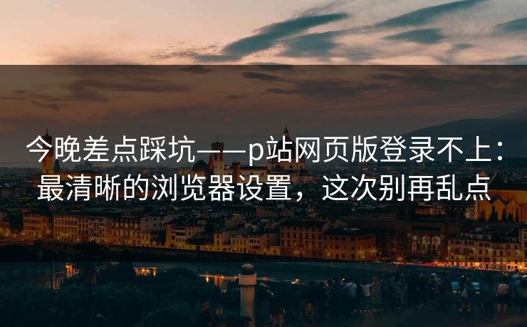 今晚差点踩坑——p站网页版登录不上：最清晰的浏览器设置，这次别再乱点