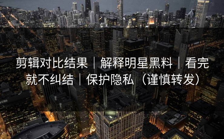 剪辑对比结果｜解释明星黑料｜看完就不纠结｜保护隐私（谨慎转发）