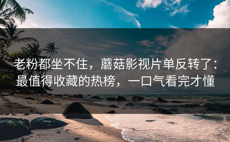 老粉都坐不住，蘑菇影视片单反转了：最值得收藏的热榜，一口气看完才懂