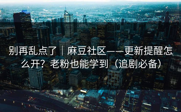 别再乱点了｜麻豆社区——更新提醒怎么开？老粉也能学到（追剧必备）