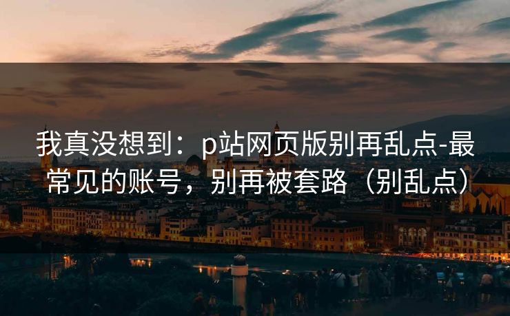 我真没想到：p站网页版别再乱点-最常见的账号，别再被套路（别乱点）