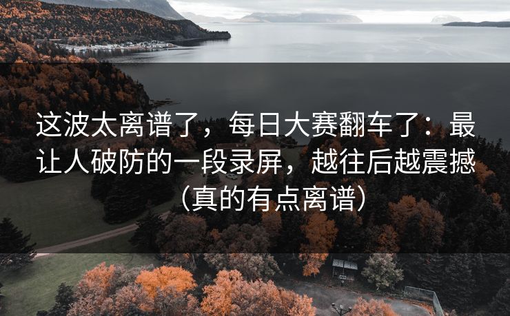 这波太离谱了，每日大赛翻车了：最让人破防的一段录屏，越往后越震撼（真的有点离谱）