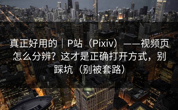 真正好用的｜P站（Pixiv）——视频页怎么分辨？这才是正确打开方式，别踩坑（别被套路）