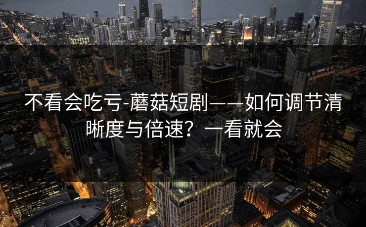 不看会吃亏-蘑菇短剧——如何调节清晰度与倍速？一看就会