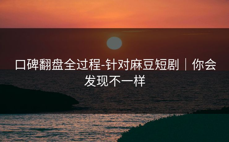口碑翻盘全过程-针对麻豆短剧｜你会发现不一样
