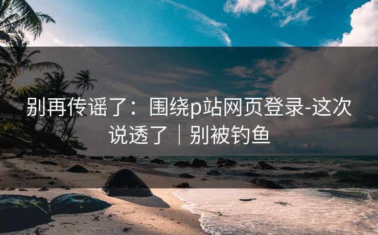 别再传谣了:围绕p站网页登录-这次说透了|别被钓鱼