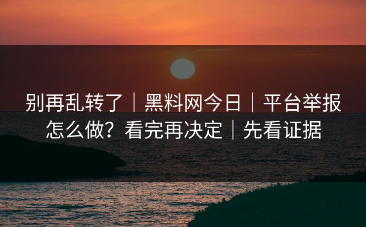 别再乱转了|黑料网今日|平台举报怎么做?看完再决定|先看证据